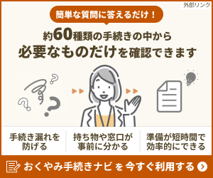 簡単な質問に答えるだけ　約60種類の手続きの中から必要なものだけを確認できます。　手続き漏れを防げる。持ち物や窓口が事前にわかる。準備が短時間で効率的にできる。おくやみ手続きナビを今すぐ利用する（外部リンク）（外部リンク・新しいウインドウで開きます）