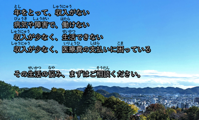 年をとって、収入がない 病気や障害で、働けない 収入が少なく、生活できない 収入が少なく、医療費の支払いに困っている  その生活の悩み、まずはご相談ください。