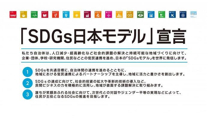 「SDGs日本モデル」宣言の画像　私たち自治体は、人口減少・超高齢化など社会的課題の解決と持続可能な地域づくりに向けて、企業・団体、学校・研究機関、住民などとの官民連携を進め、日本のSDGsモデルを世界に発信します。（1）SDGsを共通目標に、自治体間の連携を進めるとともに、地域における官民連携によるパートナーシップを主導し、地域に活力と豊かさを創出します。（2）SDGsの達成に向けて、社会的投資の拡大や革新的技術の導入など、民間ビジネスの力を積極的に活用し、地域が直面する課題解決に取り組みます。（3）誰もが笑顔あふれる社会に向けて、次世代との対話やジェンダー平等の実現などによって、住民が主役となるSDGsの推進を目指します。