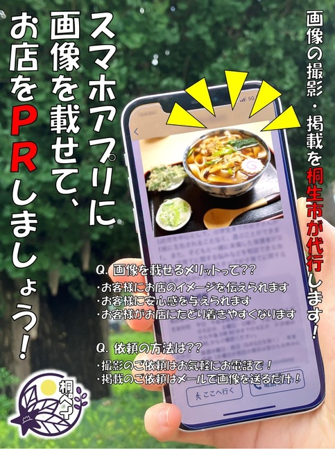 画像：スマホアプリに画像を載せて、お店をPRしましょう！画像の撮影・掲載を桐生市が代行します！Q.画像を載せるメリットって??・お客様にお店のイメージを伝えられます・お客様に安心感を与えられます・お客様がお店に辿り着きやすくなりますQ.依頼の方法は??・撮影のご依頼はお気軽にお電話で！・掲載のご依頼はメールで画像を送るだけ！